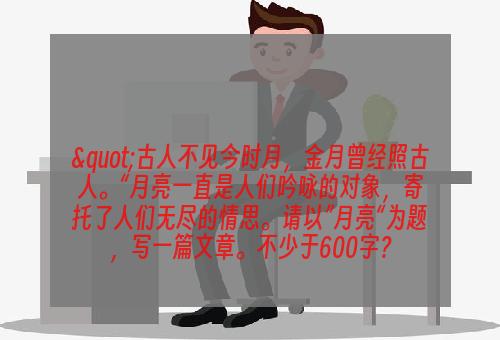 "古人不见今时月，金月曾经照古人。“月亮一直是人们吟咏的对象，寄托了人们无尽的情思。请以”月亮“为题，写一篇文章。不少于600字？