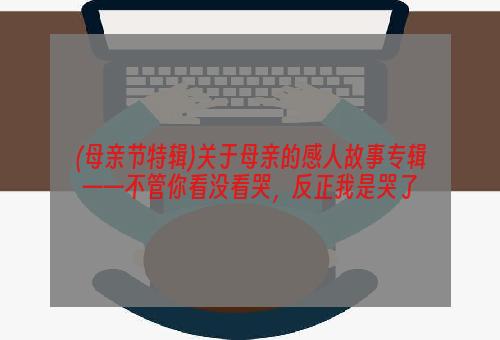 (母亲节特辑)关于母亲的感人故事专辑——不管你看没看哭，反正我是哭了