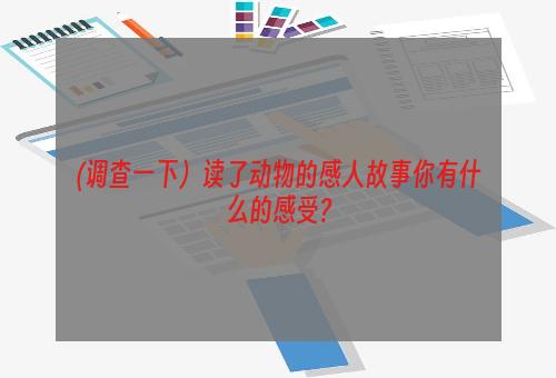 (调查一下）读了动物的感人故事你有什么的感受?