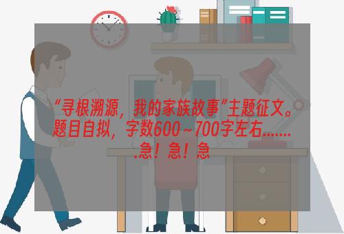 “寻根溯源，我的家族故事”主题征文。题目自拟，字数600～700字左右........急！急！急