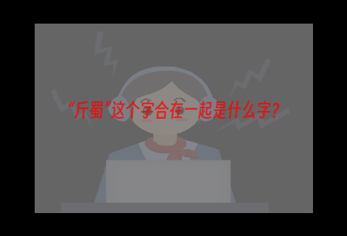 “斤蜀”这个字合在一起是什么字？
