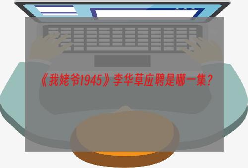 《我姥爷1945》李华草应聘是哪一集？