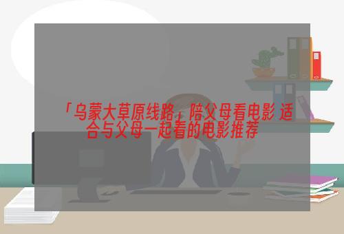 「乌蒙大草原线路」陪父母看电影 适合与父母一起看的电影推荐