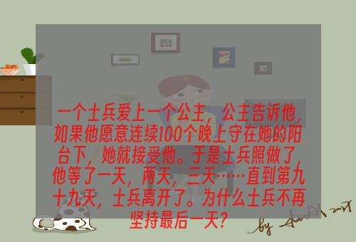 一个士兵爱上一个公主，公主告诉他，如果他愿意连续100个晚上守在她的阳台下，她就接受他。于是士兵照做了，他等了一天，两天，三天……直到第九十九天，士兵离开了。为什么士兵不再坚持最后一天？