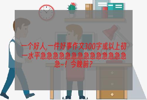 一个好人,一件好事作文300字或以上初一水平急急急急急急急急急急急急急急急~！今晚前？