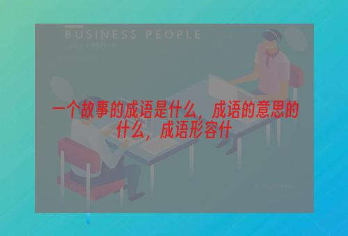 一个故事的成语是什么，成语的意思的什么，成语形容什