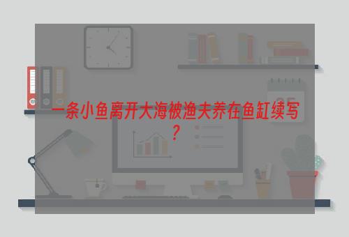 一条小鱼离开大海被渔夫养在鱼缸续写？