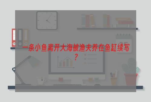 一条小鱼离开大海被渔夫养在鱼缸续写？