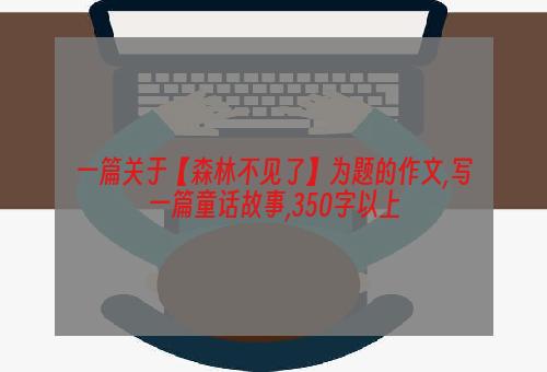 一篇关于【森林不见了】为题的作文,写一篇童话故事,350字以上