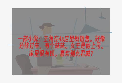 一部小说：主角在4s店里做销售。好像还修过车，有个妹妹。女主是他上司。家里很有钱。喜欢别克君威？