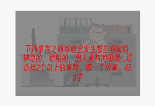 下列事物之间可能会发生哪些有趣的，神奇的，惊险的，出人意料的事呢...请选择2个以上的事物，编一个故事。450字