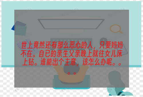 世上竟然还有那么恶心的人，只要妈妈不在。自已的亲生父亲晚上就往女儿床上钻。谁能出个主意，该怎么办呢。。。。