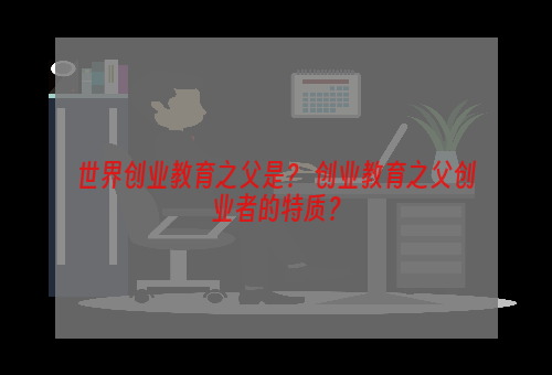 世界创业教育之父是？ 创业教育之父创业者的特质？
