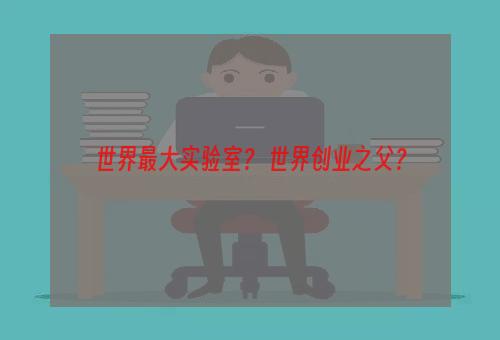 世界最大实验室？ 世界创业之父？