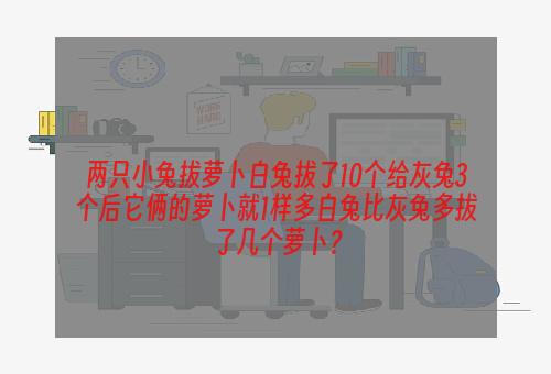 两只小兔拔萝卜白兔拔了10个给灰兔3个后它俩的萝卜就1样多白兔比灰兔多拔了几个萝卜？