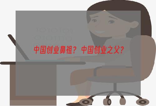 中国创业鼻祖？ 中国创业之父？