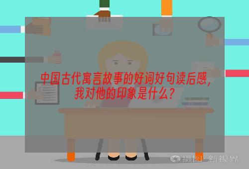 中国古代寓言故事的好词好句读后感，我对他的印象是什么？