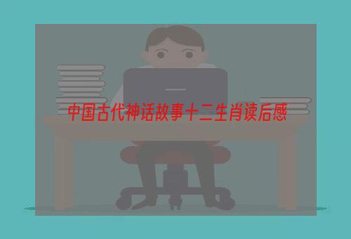 中国古代神话故事十二生肖读后感