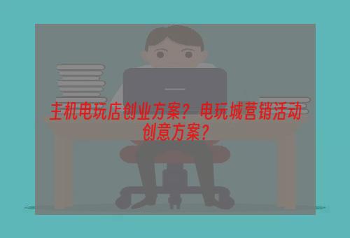 主机电玩店创业方案？ 电玩城营销活动创意方案？