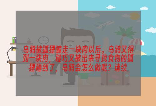 乌鸦被狐狸骗走一块肉以后。乌鸦又得到一块肉，碰巧又被出来寻找食物的狐狸碰到了，乌鸦会怎么做呢？请续