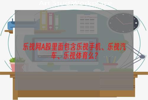 乐视网A股里面包含乐视手机、乐视汽车、乐视体育么？