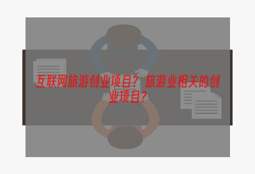 互联网旅游创业项目？ 旅游业相关的创业项目？