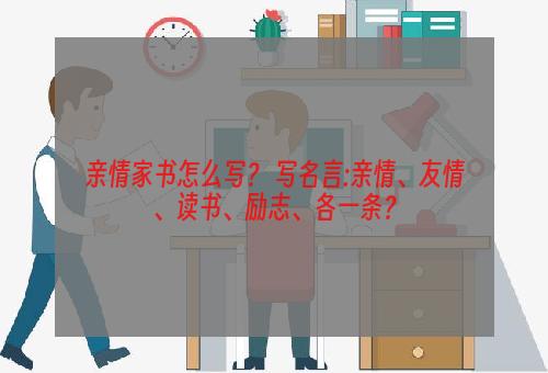 亲情家书怎么写？ 写名言:亲情、友情、读书、励志、各一条？