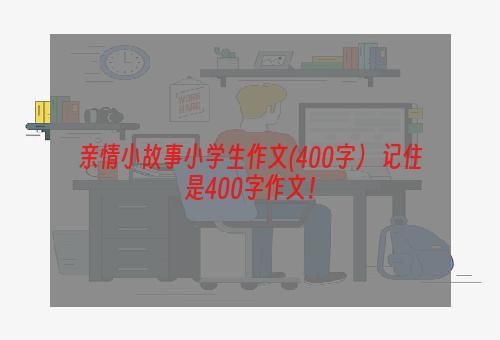 亲情小故事小学生作文(400字） 记住是400字作文！