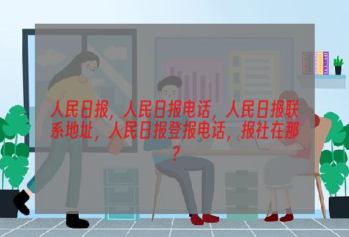 人民日报，人民日报电话，人民日报联系地址，人民日报登报电话，报社在那？