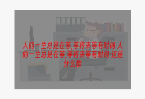 人的一生总是在等,等将来等有时间 人的一生总是在等,等将来等有时间 这是什么歌