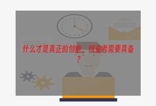 什么才是真正的创业，创业者需要具备？