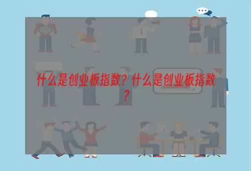 什么是创业板指数？什么是创业板指数？