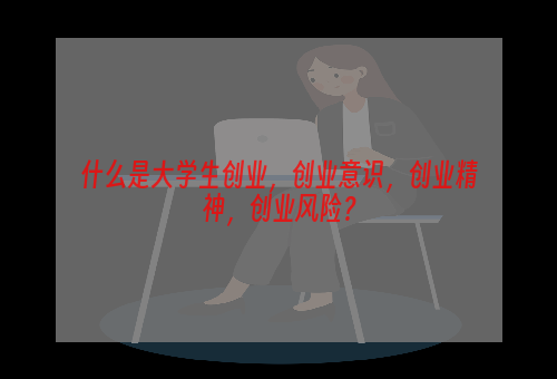 什么是大学生创业，创业意识，创业精神，创业风险？