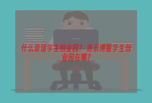 什么是留学生创业园？ 连云港留学生创业园在哪？