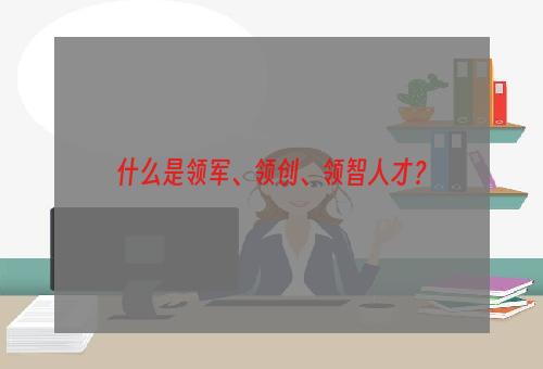 什么是领军、领创、领智人才？