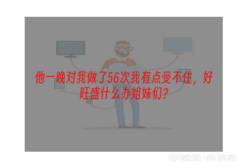 他一晚对我做了56次我有点受不住，好旺盛什么办姐妹们？