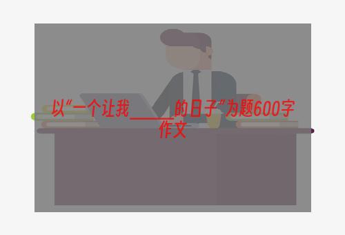 以“一个让我____的日子”为题600字作文