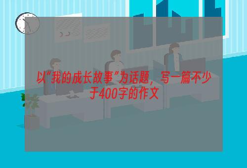 以“我的成长故事”为话题，写一篇不少于400字的作文