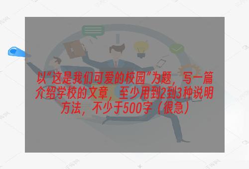 以“这是我们可爱的校园”为题，写一篇介绍学校的文章，至少用到2到3种说明方法，不少于500字（很急）
