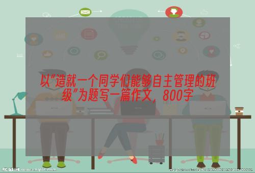 以“造就一个同学们能够自主管理的班级”为题写一篇作文，800字