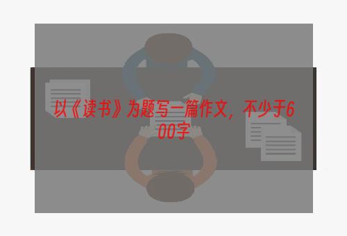 以《读书》为题写一篇作文，不少于600字