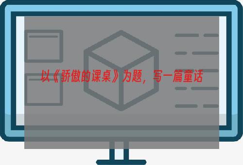 以《骄傲的课桌》为题，写一篇童话