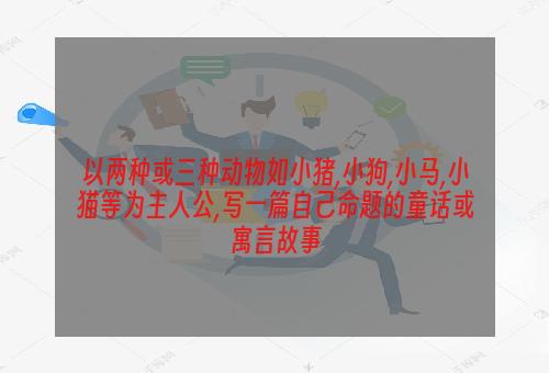 以两种或三种动物如小猪,小狗,小马,小猫等为主人公,写一篇自己命题的童话或寓言故事