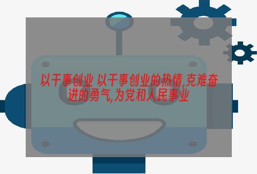 以干事创业 以干事创业的热情,克难奋进的勇气,为党和人民事业