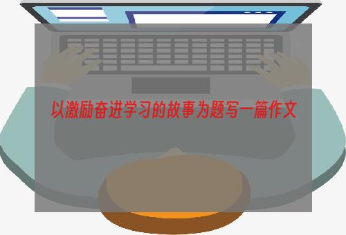以激励奋进学习的故事为题写一篇作文