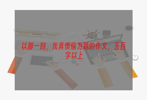 以那一刻，我真懊恼为题的作文，五百字以上