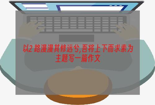 以2 路漫漫其修远兮,吾将上下而求索为主题写一篇作文