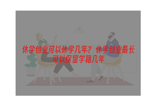 休学创业可以休学几年？ 休学创业最长可以保留学籍几年