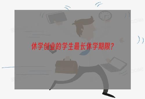 休学创业的学生最长休学期限？