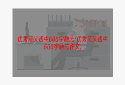 优秀范文初中600字励志(优秀范文初中600字励志作文)